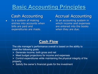 Basic Accounting Principles
Cash Accounting
 Is a system of making
entries into accounts when
bills are paid and
expenditures are made.
Accrual Accounting
 Is an accounting system in
which income and expenses
are entered into the books
when they are due.
Cash Flow
The site manager’s performance overall is based on the ability to
meet the following goals:
 Generate income; both gross and net
 Meet budget projections for income and expenses
 Control expenditures while maintaining the physical integrity of the
property
 Satisfy the owner’s financial goals for the investment
 