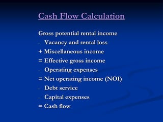 Cash Flow Calculation
Gross potential rental income
- Vacancy and rental loss
+ Miscellaneous income
= Effective gross income
- Operating expenses
= Net operating income (NOI)
- Debt service
- Capital expenses
= Cash flow
 