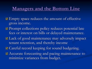 Managers and the Bottom Line
 Empty space reduces the amount of effective
gross income.
 Prompt collections policy reduces potential late
fees or interest on bills or delayed maintenance.
 Lack of good maintenance may adversely impact
tenant retention, and thereby income
 Careful record keeping for sound budgeting.
 Accurate forecasting and pacing maintenance to
minimize variances from budget.
 