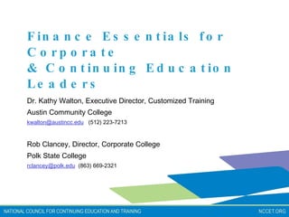 Finance Essentials for Corporate  & Continuing Education Leaders Dr. Kathy Walton, Executive Director, Customized Training  Austin Community College  [email_address]   (512) 223-7213   Rob Clancey, Director, Corporate College  Polk State College [email_address]   (863) 669-2321 
