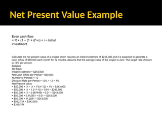 Net Present Value Example
Calculate the net present value of a project which requires an initial investment of $243,000 and it is expected to generate a
cash inflow of $50,000 each month for 12 months. Assume that the salvage value of the project is zero. The target rate of return
is 12% per annum.
Solution
We have,
Initial Investment = $243,000
Net Cash Inflow per Period = $50,000
Number of Periods = 12
Discount Rate per Period = 12% ÷ 12 = 1%
Net Present Value
= $50,000 × (1 − (1 + 1%)^-12) ÷ 1% − $243,000
= $50,000 × (1 − 1.01^-12) ÷ 0.01 − $243,000
≈ $50,000 × (1 − 0.887449) ÷ 0.01 − $243,000
≈ $50,000 × 0.112551 ÷ 0.01 − $243,000
≈ $50,000 × 11.2551 − $243,000
≈ $562,754 − $243,000
≈ $319,754
Even cash flow:
= R × (1 − (1 + i)^-n) ÷ i − Initial
investment
 