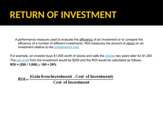 RETURN OF INVESTMENT
A performance measure used to evaluate the efficiency of an investment or to compare the
efficiency of a number of different investments. ROI measures the amount of return on an
investment relative to the investment’s cost.
For example, an investor buys $1,000 worth of stocks and sells the shares two years later for $1,200.
The net profit from the investment would be $200 and the ROI would be calculated as follows:
ROI = (200 / 1,000) x 100 = 20%
 