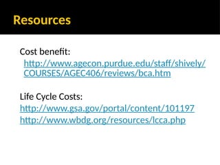 Resources
Cost benefit:
http://www.agecon.purdue.edu/staff/shively/
COURSES/AGEC406/reviews/bca.htm
Life Cycle Costs:
http://www.gsa.gov/portal/content/101197
http://www.wbdg.org/resources/lcca.php
 