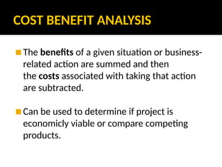 COST BENEFIT ANALYSIS
◼ The benefits of a given situation or business-
related action are summed and then
the costs associated with taking that action
are subtracted.
◼ Can be used to determine if project is
economicly viable or compare competing
products.
 