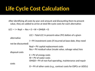 Life Cycle Cost Calculation
After identifying all costs by year and amount and discounting them to present
value, they are added to arrive at total life-cycle costs for each alternative:
LCC = I + Repl — Res + E + W + OM&R + O
LCC = Total LCC in present-value (PV) dollars of a given
alternative
I = PV investment costs (if incurred at base date, they need
not be discounted)
Repl = PV capital replacement costs
Res = PV residual value (resale value, salvage value) less
disposal costs
E = PV of energy costs
W = PV of water costs
OM&R = PV of non-fuel operating, maintenance and repair
costs
O = PV of other costs (e.g., contract costs for ESPCs or UESCs)
 