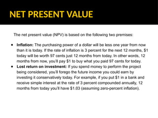 NET PRESENT VALUE
The net present value (NPV) is based on the following two premises:
● Inflation: The purchasing power of a dollar will be less one year from now
than it is today. If the rate of inflation is 3 percent for the next 12 months, $1
today will be worth 97 cents just 12 months from today. In other words, 12
months from now, you’ll pay $1 to buy what you paid 97 cents for today.
● Lost return on investment: If you spend money to perform the project
being considered, you’ll forego the future income you could earn by
investing it conservatively today. For example, if you put $1 in a bank and
receive simple interest at the rate of 3 percent compounded annually, 12
months from today you’ll have $1.03 (assuming zero-percent inflation).
 