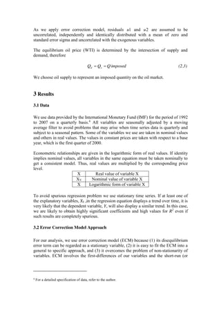 As we apply error correction model, residuals 1u and 2u are assumed to be
uncorrelated, independently and identically distributed with a mean of zero and
standard error sigma and uncorrelated with the exogenous variables.
The equilibrium oil price (WTI) is determined by the intersection of supply and
demand, therefore
imposedQQQ sd (2.3)
We choose oil supply to represent an imposed quantity on the oil market.
3 Results
3.1 Data
We use data provided by the International Monetary Fund (IMF) for the period of 1992
to 2007 on a quarterly basis.4
All variables are seasonally adjusted by a moving
average filter to avoid problems that may arise when time series data is quarterly and
subject to a seasonal pattern. Some of the variables we use are taken in nominal values
and others in real values. The values in constant prices are taken with respect to a base
year, which is the first quarter of 2000.
Econometric relationships are given in the logarithmic form of real values. If identity
implies nominal values, all variables in the same equation must be taken nominally to
get a consistent model. Thus, real values are multiplied by the corresponding price
level.
X Real value of variable X
XV Nominal value of variable X
X Logarithmic form of variable X
To avoid spurious regression problem we use stationary time series. If at least one of
the explanatory variables, Xk ,in the regression equation displays a trend over time, it is
very likely that the dependent variable, Y, will also display a similar trend. In this case,
we are likely to obtain highly significant coefficients and high values for R2
even if
such results are completely spurious.
3.2 Error Correction Model Approach
For our analysis, we use error correction model (ECM) because (1) its disequilibrium
error term can be regarded as a stationary variable, (2) it is easy to fit the ECM into a
general to specific approach, and (3) it overcomes the problem of non-stationarity of
variables. ECM involves the first-differences of our variables and the short-run (or
4
For a detailed specification of data, refer to the author.
 