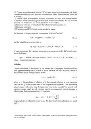 (1) Private sector disposable income YDP (private sector income minus taxes). As we
consider normal goods only, demand for consuming goods should increase with a rise
in income;
(2) Interest rate I. If interest rate increases, consumers will save more money in order
to purchase more consuming goods later and increase their utility. We use 3-month
Treasury bill interest rate and covert it in index in our model;
(3) Financial liabilities of households (hereafter referred to as debt) FL;
(4) Financial assets FA;
(5) Unemployment UN which is also converted in index;
The function of long-term private consumption is then defined by:5
4321
*** FLUNIYDPACP (3.15)
and the logarithmic form is written as
fluniydpcp **** 43210 (3.16)
In order to estimate this equation we use an error correction model (ECM) and results
are the following:
tfluniydpcp *009.0*621.0*015.0*003.0*189.0926.111 (3.17)
where t is deterministic trend.
Inflation
Long-term inflation is determined by the intersection of aggregate demand and long-
term aggregate supply curve. In order to model inflation, we use a modified version of
the Friedman-Lucas money surprise model:
)(* T
QQ (3.18)
where is the actual rate of inflation, *
is the expected inflation, is an increasing
function and T
Q is the output trend of the output in the long-term. This relationship
arises because real output only deviates from trend in the model if the central bank
increases money supply growth rate in a surprise way, causing a surprise increase in
inflation rate. Estimating equation 3.18 results in:
QL
Q
pqpq tt ln*424.01 (3.19)
Surprisingly the coefficient is negative and this theoretical relationship does not match
reality.
5 Financial assets (FA) variable was not included in the model as coefficients on the current and lagged variables
were not significant.
 