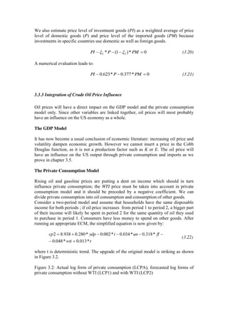 We also estimate price level of investment goods (PI) as a weighted average of price
level of domestic goods (P) and price level of the imported goods (PM) because
investments in specific countries use domestic as well as foreign goods.
0*)1(* 22 PMPPI (3.20)
A numerical evaluation leads to:
0*377.0*623.0 PMPPI (3.21)
3.3.3 Integration of Crude Oil Price Influence
Oil prices will have a direct impact on the GDP model and the private consumption
model only. Since other variables are linked together, oil prices will most probably
have an influence on the US economy as a whole.
The GDP Model
It has now become a usual conclusion of economic literature: increasing oil price and
volatility dampen economic growth. However we cannot insert a price in the Cobb
Douglas function, as it is not a production factor such as K or E. The oil price will
have an influence on the US output through private consumption and imports as we
prove in chapter 3.5.
The Private Consumption Model
Rising oil and gasoline prices are putting a dent on income which should in turn
influence private consumption; the WTI price must be taken into account in private
consumption model and it should be preceded by a negative coefficient. We can
divide private consumption into oil consumption and consumption of other goods.
Consider a two-period model and assume that households have the same disposable
income for both periods ; if oil price increases from period 1 to period 2, a bigger part
of their income will likely be spent in period 2 for the same quantity of oil they used
to purchase in period 1. Consumers have less money to spend on other goods. After
running an appropriate ECM, the simplified equation is now given by:
twti
fluniydpcp
*013.0*048.0
*318.0*034.0*002.0*280.0938.82
(3.22)
where t is deterministic trend. The upgrade of the original model is striking as shown
in Figure 3.2.
Figure 3.2: Actual log form of private consumption (LCPA), forecasted log forms of
private consumption without WTI (LCP1) and with WTI (LCP2)
 