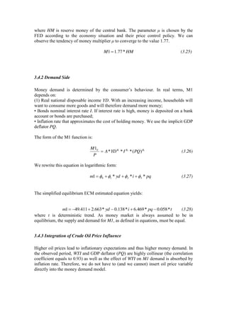 where HM is reserve money of the central bank. The parameter μ is chosen by the
FED according to the economy situation and their price control policy. We can
observe the tendency of money multiplier μ to converge to the value 1.77.
HMM *77.11 (3.25)
3.4.2 Demand Side
Money demand is determined by the consumer’s behaviour. In real terms, M1
depends on:
(1) Real national disposable income YD. With an increasing income, households will
want to consume more goods and will therefore demand more money;
• Bonds nominal interest rate I. If interest rate is high, money is deposited on a bank
account or bonds are purchased;
• Inflation rate that approximates the cost of holding money. We use the implicit GDP
deflator PQ.
The form of the M1 function is:
321
)(***
1
PQIYDA
P
M V
(3.26)
We rewrite this equation in logarithmic form:
pqiydm ***1 3210 (3.27)
The simplified equilibrium ECM estimated equation yields:
tpqiydm *058.0*469.6*138.0*663.2411.491 (3.28)
where t is deterministic trend. As money market is always assumed to be in
equilibrium, the supply and demand for M1, as defined in equations, must be equal.
3.4.3 Integration of Crude Oil Price Influence
Higher oil prices lead to inflationary expectations and thus higher money demand. In
the observed period, WTI and GDP deflator (PQ) are highly collinear (the correlation
coefficient equals to 0.93) as well as the effect of WTI on M1 demand is absorbed by
inflation rate. Therefore, we do not have to (and we cannot) insert oil price variable
directly into the money demand model.
 