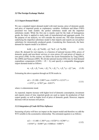 3.5 The Foreign Exchange Market
3.5.1 Import Demand Model
We use a standard import demand model with total income, price of domestic goods
and price of imported goods as explanatory variables. Goldstein and Khan (1985)
presented two trade models: the perfect substitutes model and the imperfect
substitutes model. While the first one is mainly used for the trade of homogenous
goods, the latter is applied to study trade of manufactured and aggregate goods. For
the purpose of our analysis, we will consider the second one. The main assumption
underlying the imperfect substitutes model is that imports and exports are not perfect
substitutes for domestically produced goods. Considering this framework, the basic
demand for imports model is as follows:
tttt PMPYDM ln*ln*ln*ln 3210 (3.29)
where Mt, demand for real imports, is a function of national income (YDt), prices of
domestic goods and non-factor services or cross prices (Pt) and prices of imports or
own prices (PMt). In this section, we follow the recent formulations by Tang (2003),
Ho (2004) and Narayan (2005). We divide national income (YDt) into its final demand
expenditure components (CONSt + ITt + Xt) and specify a computable disaggregate
import demand model as follows:
tttttt pmpxitconsm ***** 321312110 (3.30)
Estimating the above equation through an ECM results in:
tpmp
xitconsm
*015.0*783.0*975.1
*315.0*439.0*005.2100.211
(3.31)
where t is deterministic trend.
As expected, imports increase with higher level of domestic consumption, investment
and exports (most of time imported goods are used as inputs for production of final
export goods), as well as higher level of price of domestic goods. However, imports
decrease with an increase own prices.
3.5.2 Integration of Crude Oil Price Influence
Increasing oil price will have an impact on the import model and therefore we add the
WTI variable to the econometric relationship. The estimated equation is as follows:
twtipmp
xitconsm
*005.0060.0*690.0*910.0
*290.0*520.0*305.1440.112
(3.32)
 