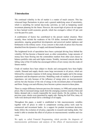 1 Introduction
The continued volatility in the oil market is a matter of much concern. This has
witnessed large fluctuations in prices and a general underlying sense of uncertainty,
which is unsettling for normal day-to-day activities, as well as hampering sound
investment planning for the future. However, the recent high oil prices do not appear
to have harmed world economic growth, which has averaged a robust 4.9 per cent
over the past five years.
A combination of factors has contributed to the present market situation. Most
recently, these include the weakness of the US dollar, increased financial market
speculation, ongoing geopolitical developments and perceived market tightness and
bottlenecks in the refinery sector. A key concern is that crude oil prices have become
detached from the dynamics of supply and demand fundamentals.
The heightened levels of speculation have been a principal driving force behind the
volatility. Oil has become a financial asset, as other commodities. Large amounts of
money have been flowing into the commodities markets from other asset classes to
balance portfolio risks and seek higher returns. Notably, increased concern about the
falling value of the US dollar has encouraged inflows of new money into the crude oil
futures market.
Crude oil markets have been subject to shocks and consequently have been highly
volatile. Demand and supply shocks cause large movements in oil prices, which are
followed by a dynamic response in both energy demand and supply and in the energy
exploration and development activities. Modelling crude oil markets is of paramount
importance, not only because of the influence of energy price on macroeconomic
activity but also because of the role of energy in the investment plans of households
and firms. Energy cost and efficiency have become a prime concern in these plans.
There is a major difference between previous (for instance, in 1990) and current shock
prices. Due to increased energy needs from the emerging countries (mostly China and
India), demand side is mostly responsible for recent shocks. On the contrary, in the
previous years, shocks were generated by supply side. During the Gulf War, many oil
wells were destroyed which led to a shrinkage of oil supply.
Throughout this paper, a model is established to link macroeconomic variables
together with oil prices in order to complement existing policy tools used by
commercial and investment banks. As a support for prudent investment decisions,
banks follow the evolution of oil price, especially in research and trading desks. Our
model is able to simulate the effect of oil prices on macroeconomic variables and vice
versa.
We apply so called Financial Programming, which provides the diagnosis of
macroeconomic performance and analysis of the effects of macroeconomic and
 