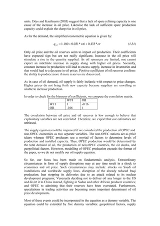 units. Dées and Kaufmann (2005) suggest that a lack of spare refining capacity is one
cause of the increase in oil price. Likewise the lack of sufficient spare production
capacity could explain the sharp rise in oil price.
As for the demand, the simplified econometric equation is given by:
orwtiqoil *433.0*031.0180.1 (3.34)
Only oil price and the oil reserves seem to impact oil production. Their coefficients
have expected sign but are not really significant. Increase in the oil price will
stimulate a rise in the quantity supplied. As oil resources are limited, one cannot
expect an indefinite increase in supply along with higher oil prices. Secondly,
constant increase in production will lead to excess supply, increase in inventories and
that would lead to a decrease in oil prices. Positive coefficient of oil reserves confirms
the ability to produce more if more reserves are discovered.
As in case of oil demand, oil supply is fairly inelastic with respect to price changes.
Higher prices do not bring forth new capacity because suppliers are unwilling or
unable to increase production.
In order to check for the biasness of coefficients, we compute the correlation matrix:
WTI OR
WTI
OR
1
-016
-0.16
1
The correlation between oil price and oil reserves is low enough to believe that
explanatory variables are not correlated. Therefore, we expect that our estimators are
unbiased.
The supply equation could be improved if we considered the production of OPEC and
non-OPEC economies as two separate variables. The non-OPEC nations act as price
takers whereas OPEC producers use a myriad of factors to determine levels of
production and installed capacity. Thus, OPEC production would be determined by
the total demand of oil, the production of non-OPEC countries, the oil stocks, and
geopolitical factors. However, modelling of OPEC production exceeds the format of
the paper, so we do not modify our oil supply equation.
So far, our focus has been made on fundamentals analysis. Extraordinary
circumstances in form of supply disruptions may at any time result in a shock to
economies and oil price. Such circumstances may include: attacks on Saudi oil
installations and worldwide supply lines, disruption of the already reduced Iraqi
production; Iran stopping its deliveries due to an attack related to its nuclear
development programs; Venezuela deciding not to deliver oil any longer to the US
and divert it to China instead, fighting in Sudan and other African producer countries;
and OPEC to admitting that their reserves have been overstated. Furthermore,
speculations in trading activities are becoming more important determinant of oil
price developments.
Most of these events could be incorporated in the equation as a dummy variable. The
equation could be extended by five dummy variables: geopolitical factors, supply
 