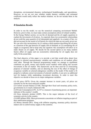 disruptions, environmental disasters, technological breakthroughs, and speculations.
However, as we are not sure whether simple dummy variables and estimated
coefficient would really reflect the market situation, we do not include them in the
analysis.
4 Simulation Results
In order to run the model, we use the numerical computing environment Matlab.
However, prior to that, we must make certain assumptions about oil related variables.
In the Energy Market section, we use the oil demand and the oil supply equations to
explain the movements of oil prices. As expected, these two econometric relationships
do not yield the same quantity of oil (demanded and supplied). As a matter of fact, we
did not account for the stocks of oil barrels for which the data are not easily given out.
We can solve this inconsistency by (1) setting a third equation describing the oil price
as a function of the gap between oil supply and oil demand; or (2) considering the oil
supply as exogenous and to keep only one equation: this assumption will allow us to
make shocks on oil supply. We decide for the second option as too many random
factors affect oil supply and our econometric relationship for oil supply does not
really fit the actual data.
The final objective of this paper is to provide a tool that would allow detect how
changes in selected macroeconomic variables and conditions on oil markets affect
each other. Through the financial programming model, we manage to equilibrate
conditions on goods, money and external sector markets while taking into account
movements in the oil market. This framework can be then used for (1) forecasting
purposes of selected variables, and (2) detecting the size of the effect of change of
exogenous variable on selected endogenous variables in the model. If the model is fit
properly to indicate correct movements of selected variables, it can serve as additional
tool for bankers while undertaking investment decisions. In order to meet this
objective we decide to focus on six major endogenous variables:
(1) Oil price (WTI). Given the constant increase in recent years, oil prices are
currently by far the most analyzed variable.
(2) Current account balance (CAB). Through their fiscal and monetary policy tools,
governments try to reach a balanced CAB.
(3) Private Consumption (CP). As CP is a measure of purchasing power, an important
indicator of the country’s wealth.
(4) Gross domestic product (GDP). This is the major indicator of the level of
economic activity in the country.
(5) GDP deflator (PQ). Most governments concentrate on inflation targeting as part of
their stabilization programs.
(6) Money demand (M1). Along with inflation targeting, monetary policy decision-
makers aim to control money supply in the countries.
 