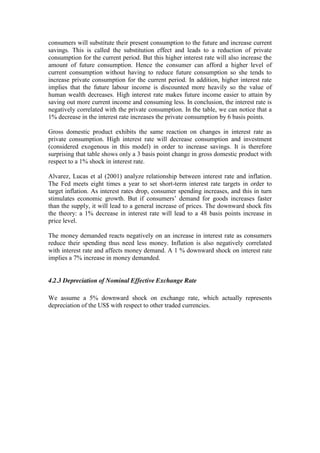 consumers will substitute their present consumption to the future and increase current
savings. This is called the substitution effect and leads to a reduction of private
consumption for the current period. But this higher interest rate will also increase the
amount of future consumption. Hence the consumer can afford a higher level of
current consumption without having to reduce future consumption so she tends to
increase private consumption for the current period. In addition, higher interest rate
implies that the future labour income is discounted more heavily so the value of
human wealth decreases. High interest rate makes future income easier to attain by
saving out more current income and consuming less. In conclusion, the interest rate is
negatively correlated with the private consumption. In the table, we can notice that a
1% decrease in the interest rate increases the private consumption by 6 basis points.
Gross domestic product exhibits the same reaction on changes in interest rate as
private consumption. High interest rate will decrease consumption and investment
(considered exogenous in this model) in order to increase savings. It is therefore
surprising that table shows only a 3 basis point change in gross domestic product with
respect to a 1% shock in interest rate.
Alvarez, Lucas et al (2001) analyze relationship between interest rate and inflation.
The Fed meets eight times a year to set short-term interest rate targets in order to
target inflation. As interest rates drop, consumer spending increases, and this in turn
stimulates economic growth. But if consumers’ demand for goods increases faster
than the supply, it will lead to a general increase of prices. The downward shock fits
the theory: a 1% decrease in interest rate will lead to a 48 basis points increase in
price level.
The money demanded reacts negatively on an increase in interest rate as consumers
reduce their spending thus need less money. Inflation is also negatively correlated
with interest rate and affects money demand. A 1 % downward shock on interest rate
implies a 7% increase in money demanded.
4.2.3 Depreciation of Nominal Effective Exchange Rate
We assume a 5% downward shock on exchange rate, which actually represents
depreciation of the US$ with respect to other traded currencies.
 