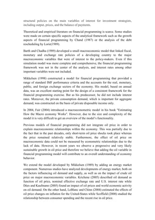 structural policies on the main variables of interest for investment strategists,
including output, prices, and the balance of payments.
Theoretical and empirical literature on financial programming is scarce. Some studies
were made on certain specific aspects of the analytical framework such as the growth
aspects of financial programming by Chand (1987) or the analysis of the debt
rescheduling by Lorie(1989).
Barth and Chadha (1989) developed a small macroeconomic model that linked fiscal,
monetary and exchange rate policies of a developing country to the major
macroeconomic variables that were of interest to the policy-makers. Even if this
simulation model was more complete and comprehensive, the financial programming
framework was not in the center of the analysis, and interest rates among other
important variables were not included.
Mikkelsen (1998) constructed a model for financial programming that provided a
range of standard IMF performance criteria and the accounts for the real, monetary,
public, and foreign exchange sectors of the economy. His model, based on annual
data, was an excellent starting point for the design of a consistent framework for the
financial programming exercise. But as his predecessor, he did not include interest
rates. Moreover, the private consumption demand, which is important for aggregate
demand, was constructed on the basis of private disposable income only.
In 2004, Fair (2004) introduced a macroeconometric model in his book "Estimating
How the Macro economy Works". However, due to the size and complexity of the
model it is very difficult to get an overview of the model’s functionality.
Previous models of financial programming did not integrate oil price in order to
explain macroeconomic relationships within the economy. This was partially due to
the fact that in the past decades, only short-term oil price shocks took place whereas
the price remained relatively stable. Furthermore, the effect of oil price on
macroeconomic data could not be measured by econometric relationships due to the
lack of data. However, in recent years we observe a progressive and very likely
sustainable growth in oil price and therefore we believe that adding the oil variable in
financial programming model will contribute to an overall understanding of economy
behavior.
We extend the model developed by Mikkelsen (1989) by adding an energy market
component. Numerous studies have analyzed developments of energy market, both on
the factors influencing oil demand and supply, as well as on the impact of crude oil
price on major macroeconomic variables. Krichene (2005) described oil demand as
function of oil price, nominal effective exchange rate and U.S. interest rate while
Dées and Kaufmann (2005) found an impact of oil prices and world economic activity
on oil demand. On the other hand, LeBlanc and Chinn (2004) estimated the effects of
oil price changes on inflation for the United-States while Scoffield (2008) studied the
relationship between consumer spending and the recent rise in oil price.
 
