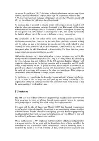 currencies. Regardless of OPEC decisions, dollar devaluation on its own may tighten
supplies, increase demand and keep oil prices high for an extended period of time.
A 5% downward shock on exchange rate increases oil price by 5.6% or to around US$
62.5 per barrel from the US$ 60 per barrel benchmark.
As exchange rate is assumed to directly impact only oil price in our model, it will
affect the other macroeconomic variables through oil price. The impact will be similar
as in the case of the oil supply shock. For instance, private consumption decreases by
30 basis points with a 5% decrease in exchange rate of 5%. This can be explained by
the fact that a bigger part of the income is dedicated to energy consumption.
The devaluation of the US dollar slows down domestic economic activity as
inhabitants consume less. However, on the other hand, domestic economic activity
will be pushed up due to the decrease in imports since the goods valued in other
currency are more expensive for the US inhabitants. GDP decreases by around 23
basis points when the NEER benchmark is depreciated by 5%. Thus, there is a greater
impact on private consumption than on imports.
GDP deflator increases by 28 basis points when exchange rate depreciates by 5%. The
theory confirms our empirical results. Gosh, Ostry et al (1996) studied the relationship
between exchange rate and inflation. If the U.S currency becomes cheaper with
respect to other currencies, the foreign countries will be tempted to buy US goods.
Hence, world demand for the US goods increases, which leads to an increase in the
general level of prices. Similarly, country with high inflation rate is expected to see
the value of its currency with respect to the other ones deteriorate. Thus a negative
correlation is expected between exchange rate and inflation.
As for the two previous shocks, the demand of money is directly affected by inflation.
A 5% decrease in the exchange rate will push up the money demand by 1.2%.
Depreciation of the US currency indicates that consumers need more money to buy
the same quantity of goods and services.
5 Conclusion
The IMF uses its well-known "financial programming" model to derive monetary and
fiscal programs in order to achieve desired macroeconomic targets in countries
undergoing crises or receiving debt relief, mainly developing countries.
We agree with the idea of Agenor and Montiel (1999) that financial programming,
even if applied frequently in policy formulation in such developing nations, is subject
to limitations that must be considered in the policy guidance. Financial programming
models are rather theoretical and empirical implications are very difficult to link with
the real world performance of economic variables.
Mussa and Savastano (1999) emphasize that the instability of behavioural parameters
is a serious concern. As we work with the logarithmic form of these variables, the
instability can lead to even more riskier consequences. However, instability impact is
limited in the model as we work with the US data, which are more accessible and
 
