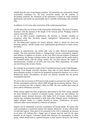 reliable than the ones of developing countries. All parameters are estimated by formal
econometric techniques (i.e. the error correction model). On the contrary, in
developing countries, the estimation of the parameters is based on rough statistical
applications and results are questionable due to unstable relationships and unreliable
data.
In addition, we list some other restrictions of the model presented here:
(1) We notice the size of errors in the econometric relationships. The level of accuracy
decreases with the increase of the length of the forecast period. Wedging could be
used to correct this effect;
(2) As an effort towards simplification, the decision to consider variables as
exogenous while they obviously contain "endogenous" characteristics could be
optimized as well;
(3) The behavioural equation for money demand, which is critical for fiscal and
monetary policies, should include more sophisticated specifications to better mirror
the reality.
Despite its imperfections, our model adds value to other financial programming
models. The main structural feature is “endogenizing” private consumption, imports,
and inflation, in addition to oil price. In this way, three relevant markets of financial
programming, the foreign exchange market, the money market and the goods market,
are modelled jointly with the energy market. We can then measure the impact of
macroeconomic variables on oil price and vice-versa. More importantly, our model
can also forecast the oil price futures.
We estimate an econometric model of the US production based on the Cobb-Douglas
function. Even though economic literature states that oil price directly influences
gross domestic product, it could not be integrated in production function, as it is not a
productivity factor. Nevertheless, oil price was directly included into the private
consumption function.
We prove that an increase in WTI prices leads people to consume less and vice-versa.
Private consumption positively affects GDP through the accounting identity. Thus, a
rise in oil prices has also a negative effect on GDP. We also confirm that rising oil
prices add to inflationary pressures.
While money supply has been exogenously determined by the FED, money demand
has been defined as a function of national income, interest rate and inflation. As
expected, money demand increases with higher level of income, whereas higher
interest rate stimulates households to hold more other financial assets. Furthermore,
higher inflation results in a higher demand in money. Furthermore, oil prices
indirectly affect money demand as a function of inflation.
Imports can be interpreted as private consumption of foreign goods. We notice that
total consumption is positively related with imports. Moreover, oil price affects both
oil and total imports. Since part of oil consumed in the USA is imported, an increase
in oil price will indicate that a bigger part of income must be used for the same
quantity of oil imports. Consumer should then decrease his consumption of other
goods, which should lead to a general decrease in total imports. However, the United
 