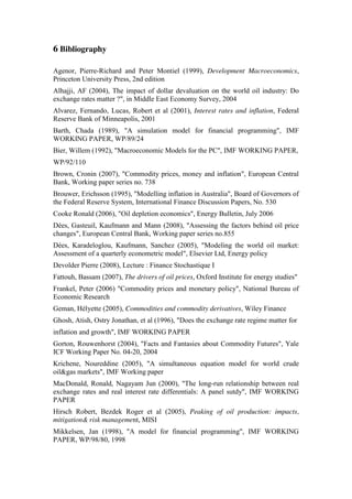 6 Bibliography
Agenor, Pierre-Richard and Peter Montiel (1999), Development Macroeconomics,
Princeton University Press, 2nd edition
Alhajji, AF (2004), The impact of dollar devaluation on the world oil industry: Do
exchange rates matter ?", in Middle East Economy Survey, 2004
Alvarez, Fernando, Lucas, Robert et al (2001), Interest rates and inflation, Federal
Reserve Bank of Minneapolis, 2001
Barth, Chada (1989), "A simulation model for financial programming", IMF
WORKING PAPER, WP/89/24
Bier, Willem (1992), "Macroeconomic Models for the PC", IMF WORKING PAPER,
WP/92/110
Brown, Cronin (2007), "Commodity prices, money and inflation", European Central
Bank, Working paper series no. 738
Brouwer, Erichsson (1995), "Modelling inflation in Australia", Board of Governors of
the Federal Reserve System, International Finance Discussion Papers, No. 530
Cooke Ronald (2006), "Oil depletion economics", Energy Bulletin, July 2006
Dées, Gasteuil, Kaufmann and Mann (2008), "Assessing the factors behind oil price
changes", European Central Bank, Working paper series no.855
Dées, Karadeloglou, Kaufmann, Sanchez (2005), "Modeling the world oil market:
Assessment of a quarterly econometric model", Elsevier Ltd, Energy policy
Devolder Pierre (2008), Lecture : Finance Stochastique I
Fattouh, Bassam (2007), The drivers of oil prices, Oxford Institute for energy studies"
Frankel, Peter (2006) "Commodity prices and monetary policy", National Bureau of
Economic Research
Geman, Hélyette (2005), Commodities and commodity derivatives, Wiley Finance
Ghosh, Atish, Ostry Jonathan, et al (1996), "Does the exchange rate regime matter for
inflation and growth", IMF WORKING PAPER
Gorton, Rouwenhorst (2004), "Facts and Fantasies about Commodity Futures", Yale
ICF Working Paper No. 04-20, 2004
Krichene, Noureddine (2005), "A simultaneous equation model for world crude
oil&gas markets", IMF Working paper
MacDonald, Ronald, Nagayam Jun (2000), "The long-run relationship between real
exchange rates and real interest rate differentials: A panel sutdy", IMF WORKING
PAPER
Hirsch Robert, Bezdek Roger et al (2005), Peaking of oil production: impacts,
mitigation& risk management, MISI
Mikkelsen, Jan (1998), "A model for financial programming", IMF WORKING
PAPER, WP/98/80, 1998
 