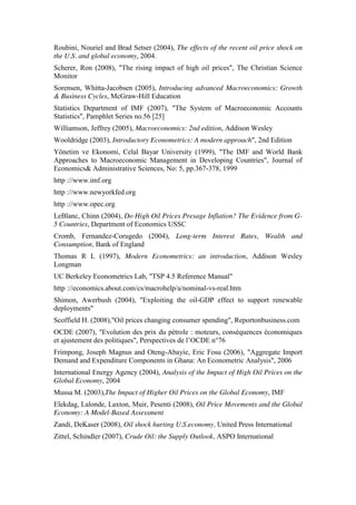 Roubini, Nouriel and Brad Setser (2004), The effects of the recent oil price shock on
the U.S. and global economy, 2004.
Scherer, Ron (2008), "The rising impact of high oil prices", The Christian Science
Monitor
Sorensen, Whitta-Jacobsen (2005), Introducing advanced Macroeconomics: Growth
& Business Cycles, McGraw-Hill Education
Statistics Department of IMF (2007), "The System of Macroeconomic Accounts
Statistics", Pamphlet Series no.56 [25]
Williamson, Jeffrey (2005), Macroeconomics: 2nd edition, Addison Wesley
Wooldridge (2003), Introductory Econometrics: A modern approach", 2nd Edition
Yönetim ve Ekonomi, Celal Bayar University (1999), "The IMF and World Bank
Approaches to Macroeconomic Management in Developing Countries", Journal of
Economics& Administrative Sciences, No: 5, pp.367-378, 1999
http ://www.imf.org
http ://www.newyorkfed.org
http ://www.opec.org
LeBlanc, Chinn (2004), Do High Oil Prices Presage Inflation? The Evidence from G-
5 Countries, Department of Economics USSC
Cromb, Fernandez-Corugedo (2004), Long-term Interest Rates, Wealth and
Consumption, Bank of England
Thomas R L (1997), Modern Econometrics: an introduction, Addison Wesley
Longman
UC Berkeley Econometrics Lab, "TSP 4.5 Reference Manual"
http ://economics.about.com/cs/macrohelp/a/nominal-vs-real.htm
Shimon, Awerbush (2004), "Exploiting the oil-GDP effect to support renewable
deployments"
Scoffield H. (2008),"Oil prices changing consumer spending", Reportonbusiness.com
OCDE (2007), "Evolution des prix du pétrole : moteurs, conséquences économiques
et ajustement des politiques", Perspectives de l’OCDE n°76
Frimpong, Joseph Magnus and Oteng-Abayie, Eric Fosu (2006), "Aggregate Import
Demand and Expenditure Components in Ghana: An Econometric Analysis", 2006
International Energy Agency (2004), Analysis of the Impact of High Oil Prices on the
Global Economy, 2004
Mussa M. (2003),The Impact of Higher Oil Prices on the Global Economy, IMF
Elekdag, Lalonde, Laxton, Muir, Pesenti (2008), Oil Price Movements and the Global
Economy: A Model-Based Assessment
Zandi, DeKaser (2008), Oil shock hurting U.S.economy, United Press International
Zittel, Schindler (2007), Crude Oil: the Supply Outlook, ASPO International
 