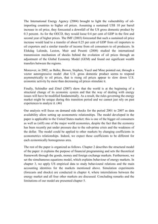 The International Energy Agency (2004) brought to light the vulnerability of oil-
importing countries to higher oil prices. Assuming a sustained US$ 10 per barrel
increase in oil price, they forecasted a downfall of the US gross domestic product by
0.3 percent. As for the OECD, they would loose 0.4 per cent of GDP in the first and
second year of higher prices. The IMF (2003) forecasted that such a sustained oil price
increase would lead to a transfer of about 0.25 per cent of GDP from oil importers to
oil exporters and a similar transfer of income from oil consumers to oil producers. In
Elekdag Lalonde, Laxton, Muir and Pesenti (2008) studied the international
transmission mechanism of shocks behind the evolution of oil prices through an
adjustment of the Global Economy Model (GEM) and found out significant wealth
transfers between the regions.
Moreover, in 2002, as Balke, Brown, Stephen, Yucel and Mine pointed out, through a
vector autoregressive model ,that U.S. gross domestic product seems to respond
asymmetrically to oil prices, that is rising oil prices appear to slow down U.S.
economic activity by more than decreasing oil prices stimulate it.
Finally, Schindler and Zittel (2007) show that the world is at the beginning of a
structural change of its economic system and that the way of dealing with energy
issues will have be modified fundamentally. As a result, the rules governing the energy
market might be unique during this transition period and we cannot just rely on past
experiences to analyze it. (46)
Our analysis will focus on demand side shocks for the period 2001 to 2007 as data
availability allow setting up econometric relationships. The model developed in the
paper is applicable to the United States market; this is one of the bigger oil consumers
as well as (still) one of the major world economies, despite the fact that the economy
has been recently put under pressure due to the sub-prime crisis and the weakness of
the dollar. The model could be applied to other markets by changing coefficients in
econometrics relationships. Indeed, we expect these coefficients to be different for
each economically homogenous area.
The rest of the paper is organized as follows. Chapter 2 describes the structural model
of the paper: it explains the purpose of financial programming and sets the theoretical
framework through the goods, money and foreign exchange markets. Furthermore, we
set the simultaneous equations model, which explains behaviour of energy markets. In
chapter 3, we apply US empirical data to study behavioural relations and the main
accounting identities for the markets mentioned above. Simulation experiments
(forecasts and shocks) are conducted in chapter 4, where interrelations between the
energy market and all four other markets are discussed. Concluding remarks and the
limitations of our model are presented chapter 5.
 