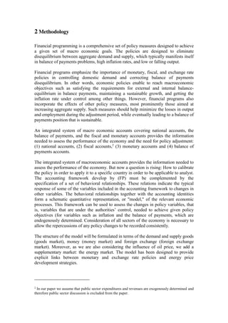 2 Methodology
Financial programming is a comprehensive set of policy measures designed to achieve
a given set of macro economic goals. The policies are designed to eliminate
disequilibrium between aggregate demand and supply, which typically manifests itself
in balance of payments problems, high inflation rates, and low or falling output.
Financial programs emphasize the importance of monetary, fiscal, and exchange rate
policies in controlling domestic demand and correcting balance of payments
disequilibrium. In other words, economic policies enable to reach macroeconomic
objectives such as satisfying the requirements for external and internal balance-
equilibrium in balance payments, maintaining a sustainable growth, and getting the
inflation rate under control among other things. However, financial programs also
incorporate the effects of other policy measures, most prominently those aimed at
increasing aggregate supply. Such measures should help minimize the losses in output
and employment during the adjustment period, while eventually leading to a balance of
payments position that is sustainable.
An integrated system of macro economic accounts covering national accounts, the
balance of payments, and the fiscal and monetary accounts provides the information
needed to assess the performance of the economy and the need for policy adjustment:
(1) national accounts, (2) fiscal accounts,2
(3) monetary accounts and (4) balance of
payments accounts.
The integrated system of macroeconomic accounts provides the information needed to
assess the performance of the economy. But now a question is rising: How to calibrate
the policy in order to apply it to a specific country in order to be applicable to analyst.
The accounting framework develop by (FP) must be complemented by the
specification of a set of behavioral relationships. These relations indicate the typical
response of some of the variables included in the accounting framework to changes in
other variables. The behavioral relationships together with the accounting identities
form a schematic quantitative representation, or "model," of the relevant economic
processes. This framework can be used to assess the changes in policy variables, that
is, variables that are under the authorities’ control, needed to achieve given policy
objectives (for variables such as inflation and the balance of payments, which are
endogenously determined. Consideration of all sectors of the economy is necessary to
allow the repercussions of any policy changes to be recorded consistently.
The structure of the model will be formulated in terms of the demand and supply goods
(goods market), money (money market) and foreign exchange (foreign exchange
market). Moreover, as we are also considering the influence of oil price, we add a
supplementary market: the energy market. The model has been designed to provide
explicit links between monetary and exchange rate policies and energy price
development strategies.
2
In our paper we assume that public sector expenditures and revenues are exogenously determined and
therefore public sector discussion is excluded from the paper.
 