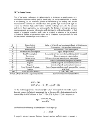 2.1 The Goods Market
One of the main challenges for policy-makers is to create an environment for a
sustainable long-run economic growth. In the long run, the economy tends to operate
in full capacity, so the economic growth is determined by the supply side. Several
macroeconomic variables are related with a slow growth: high fiscal deficit, high and
volatile in inflation, high debt burdens volatile exchange rates, etc. An accurate
analysis in these aggregates, and consequently the design of appropriate policies,
requires accurate economic information and statistics to guide policymakers in their
pursuit of economic objectives and e orts to respond to changes in the economic
environment. Below we present the main macro economic aggregates and the basic
macroeconomic relationships in the real sector.
Q Gross Output Value of all goods and services produced in the economy
VA Value added Gross output – intermediate consumption
C Consumption Intermediate + final consumption
IC Intermediate Consumption Inputs into production
FC Final Consumption Goods and services imported and domestically produced
I Investment Gross investment - depreciation
D Depreciation Difference between net and gross investment
A Absorption Sum of consumption and gross investment
X Exports Exports of goods and non-factor services
M Imports Imports of goods and non-factor services
GDP Gross Domestic Products Sum of value added across all sectors of the economy
S Savings GNDI - C
CAB Current Account Balance X – M + Yf + TRf
GNDI Gross National Disposable Income Total income available to residents
)()( MXAMXICGDP
VAGDP
For the modeling purposes, we consider GDPQ . The output of our model is gross
domestic product. Inflation is a sustained rise in the general level of prices and can be
measured by the GDP deflator or the CPI. The GDP deflator (PQ) is computed as:
100*
GDPreal
GDPnominal
PQ
The national income entity is derived in the following way:
CABIS
A negative current account balance (current account deficit) occurs whenever a
 