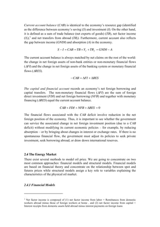 Current account balance (CAB) is identical to the economy’s resource gap (identified
as the difference between economy’s saving (S) and investment (I). On the other hand,
it is defined as a sum of trade balance (net exports of goods) (TB), net factor income
(Yf),3
and net transfers from abroad (TRf). Furthermore, current account also reflects
the gap between income (GNDI) and absorption (A) in the economy.
AGNDITRYTBCABIS ff
The current account balance is always matched by net claims on the rest of the world:
the change in net foreign assets of non-bank entities or non-monetary financial flows
( FI) and the change in net foreign assets of the banking system or monetary financial
flows ( RES).
RESFICAB
The capital and financial account records an economy’s net foreign borrowing and
capital transfers. The non-monetary financial flows ( FI) are the sum of foreign
direct investment (FDI) and net foreign borrowing (NFB) and together with monetary
financing ( RES) equal the current account balance.
0RESNFBFDICAB
The financial flows associated with the CAB deficit involve reduction in the net
foreign position of the economy. Thus, it is important to see whether the government
can service the associated change in net foreign investment position (due to a CAB
deficit) without modifying its current economic policies – for example, by reducing
absorption – or by bringing about changes in interest or exchange rates. If there is no
spontaneous financial flow, the government must adjust its policies to seek private
investment, seek borrowing abroad, or draw down international reserves.
2.4 The Energy Market
There exist several methods to model oil price. We are going to concentrate on two
most common approaches: financial models and structural models. Financial models
are based on financial theory and concentrate on the relationship between spot and
futures prices while structural models assign a key role to variables explaining the
characteristics of the physical oil market.
2.4.1 Financial Models
3
Net factor income is composed of (1) net factor income from labor = Remittances from domestic
workers abroad minus those of foreign workers at home , and (2) net factor income from capital =
Interest receipts from domestic assets held abroad minus interest payments on foreign loans
 