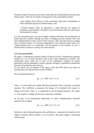 Financial models forecasts can be used to determine the relationship between the spot
futures prices. There are two kinds of transactions in the commodities market:
• spot trading where delivery of the commodity takes place immediately or
with a minimum lag due to technical delays, and
• forward trading where an agreement is made between two parties to
exchange a given quantity of product at some fixed future date for a previously
fixed amount of money
It is the commodity price risk and its higher volatility that drove the development of
liquid derivative markets through the years as hedging activities became more and
more indispensable for many sectors of the economy. Thus, the main reason to engage
into a forward contract is to become independent of the unknown future price of a
volatile product such as a commodity. For the purpose of our analysis, we use 1-
month futures contracts as a proxy for crude oil price.
2.4.2 Structural Models
We apply a simultaneous equation model to forecast oil price. Simultaneous equation
models are a set of linear equations that involve same endogenous variables. The
simultaneity arises when one or more of the explanatory variables are jointly
determined with the dependent variable typically through an equilibrium mechanism
(here the oil production and oil price).
Let Qd denote the oil demand of the entire world and WTI denote the crude oil
nominal price (in US$ per barrel) on the NYMEX.
The oil demand function is
11*11 uzWTIQd (2.1)
where 1z is some observed variable affecting oil demand. This is typically a structural
equation. The coefficient 1 measures the change of oil demand with respect to
change in oil prices. Thus, 1 is interpreted as the oil demand elasticity. We expect
1 to be negative as higher prices cause a decrease in demand.
As oil price is not exogenously determined, we add a complementary structural
equation: the oil supply.
22*22 uzWTIQs (2.2)
Similarly to the oil demand equation, the coefficient 2 represents the elasticity of oil
supply. Economic theory predicts 2 to be positive: the goods supply is increasing
with the price.
 
