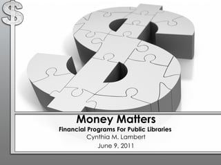 Money Matters Financial Programs For Public Libraries  Cynthia M. Lambert June 9, 2011 