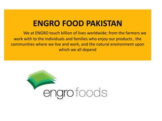 ENGRO FOOD PAKISTAN
We at ENGRO touch billion of lives worldwide; from the farmers we
work with to the individuals and families who enjoy our products , the
communities where we live and work, and the natural environment upon
which we all depend
 