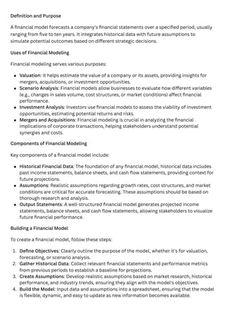 Definition and Purpose
A financial model forecasts a company's financial statements over a specified period, usually
ranging from five to ten years. It integrates historical data with future assumptions to
simulate potential outcomes based on different strategic decisions.
Uses of Financial Modeling
Financial modeling serves various purposes:
Components of Financial Modeling
Key components of a financial model include:
Building a Financial Model
To create a financial model, follow these steps:
Valuation: It helps estimate the value of a company or its assets, providing insights for
mergers, acquisitions, or investment opportunities.
Scenario Analysis: Financial models allow businesses to evaluate how different variables
(e.g., changes in sales volume, cost structures, or market conditions) affect financial
performance.
Investment Analysis: Investors use financial models to assess the viability of investment
opportunities, estimating potential returns and risks.
Mergers and Acquisitions: Financial modeling is crucial in analyzing the financial
implications of corporate transactions, helping stakeholders understand potential
synergies and costs.
Historical Financial Data: The foundation of any financial model, historical data includes
past income statements, balance sheets, and cash flow statements, providing context for
future projections.
Assumptions: Realistic assumptions regarding growth rates, cost structures, and market
conditions are critical for accurate forecasting. These assumptions should be based on
thorough research and analysis.
Output Statements: A well-structured financial model generates projected income
statements, balance sheets, and cash flow statements, allowing stakeholders to visualize
future financial performance.
1. Define Objectives: Clearly outline the purpose of the model, whether it's for valuation,
forecasting, or scenario analysis.
2. Gather Historical Data: Collect relevant financial statements and performance metrics
from previous periods to establish a baseline for projections.
3. Create Assumptions: Develop realistic assumptions based on market research, historical
performance, and industry trends, ensuring they align with the model's objectives.
4. Build the Model: Input data and assumptions into a spreadsheet, ensuring that the model
is flexible, dynamic, and easy to update as new information becomes available.
 