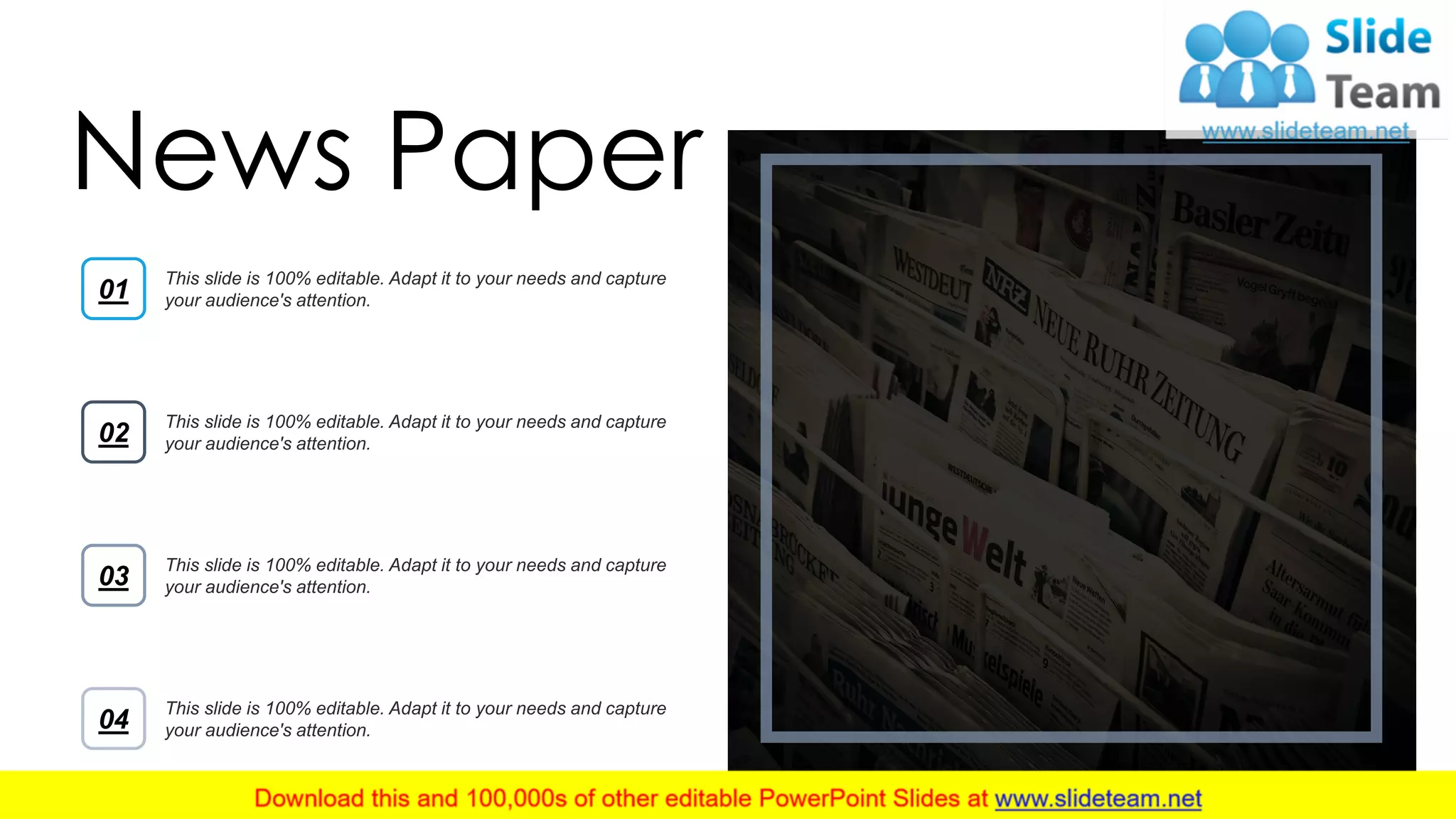 13
This slide is 100% editable. Adapt it to your needs and capture
your audience's attention.01
This slide is 100% editable. Adapt it to your needs and capture
your audience's attention.02
This slide is 100% editable. Adapt it to your needs and capture
your audience's attention.03
This slide is 100% editable. Adapt it to your needs and capture
your audience's attention.04
News Paper
 