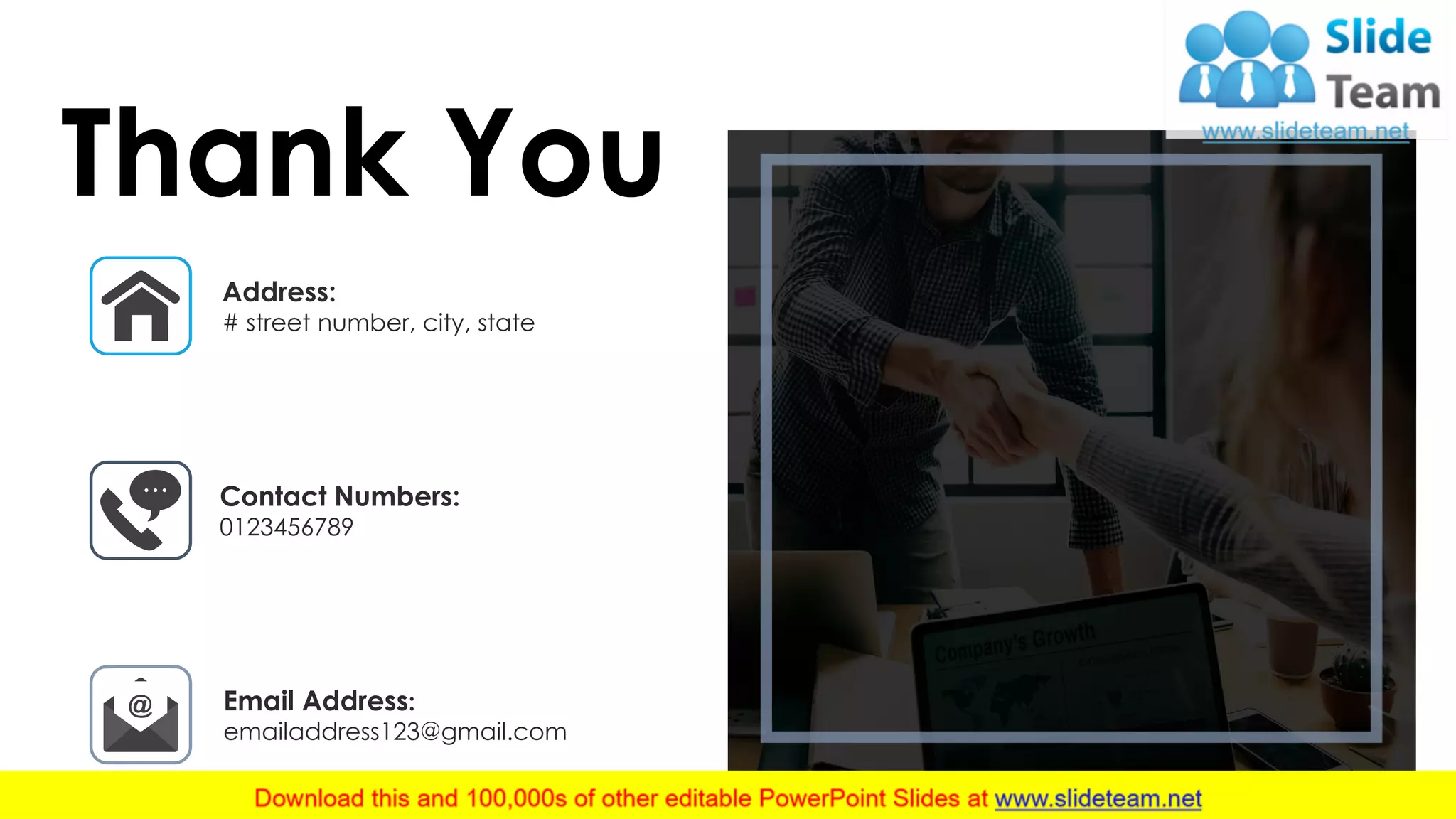 This slide is 100% editable. Adapt it to your needs and capture your audience's attention. 19
Thank You
Address:
# street number, city, state
Contact Numbers:
0123456789
Email Address:
emailaddress123@gmail.com
 