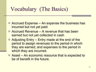Vocabulary  (The Basics) Accrued Expense – An expense the business has incurred but not yet paid Accrued Revenue – A revenue that has been earned but not yet collected in cash Adjusting Entry – Entry made at the end of the period to assign revenues to the period in which they are earned; and expenses to the period in which they are incurred. Asset – An economic resource that is expected to be of benefit in the future. 