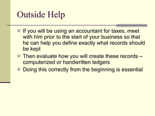 Outside Help If you will be using an accountant for taxes, meet with him prior to the start of your business so that he can help you define exactly what records should be kept Then evaluate how you will create these records – computerized or handwritten ledgers Doing this correctly from the beginning is essential 