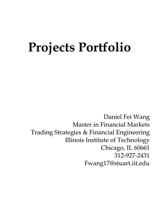Projects Portfolio




                            Daniel Fei Wang
                Master in Financial Markets
Trading Strategies & Financial Engineering
            Illinois Institute of Technology
                           Chicago, IL 60661
                                312-927-2431
                    Fwang17@stuart.iit.edu
 