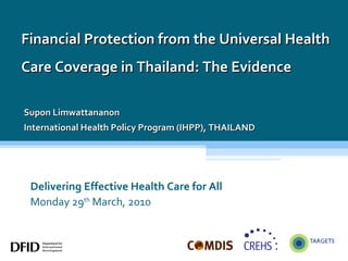 Delivering Effective Health Care for All Monday 29 th  March, 2010 Financial Protection from the Universal Health Care Coverage in  Thailand: The Evidence  Supon Limwattananon International Health Policy Program (IHPP), THAILAND 