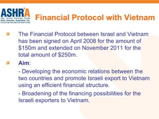 The Financial Protocol between Israel and Vietnam
has been signed on April 2008 for the amount of
$150m and extended on November 2011 for the
total amount of $250m.
Aim:
- Developing the economic relations between the
two countries and promote Israeli export to Vietnam
using an efficient financial structure.
- Broadening of the financing possibilities for the
Israeli exporters to Vietnam.
Financial Protocol with Vietnam
 