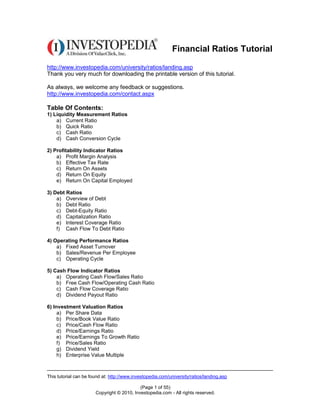 Financial Ratios Tutorial

http://www.investopedia.com/university/ratios/landing.asp
Thank you very much for downloading the printable version of this tutorial.

As always, we welcome any feedback or suggestions.
http://www.investopedia.com/contact.aspx

Table Of Contents:
1) Liquidity Measurement Ratios
    a) Current Ratio
    b) Quick Ratio
    c) Cash Ratio
    d) Cash Conversion Cycle

2) Profitability Indicator Ratios
    a) Profit Margin Analysis
    b) Effective Tax Rate
    c) Return On Assets
    d) Return On Equity
    e) Return On Capital Employed

3) Debt Ratios
    a) Overview of Debt
    b) Debt Ratio
    c) Debt-Equity Ratio
    d) Capitalization Ratio
    e) Interest Coverage Ratio
    f) Cash Flow To Debt Ratio

4) Operating Performance Ratios
    a) Fixed Asset Turnover
    b) Sales/Revenue Per Employee
    c) Operating Cycle

5) Cash Flow Indicator Ratios
    a) Operating Cash Flow/Sales Ratio
    b) Free Cash Flow/Operating Cash Ratio
    c) Cash Flow Coverage Ratio
    d) Dividend Payout Ratio

6) Investment Valuation Ratios
     a) Per Share Data
     b) Price/Book Value Ratio
     c) Price/Cash Flow Ratio
     d) Price/Earnings Ratio
     e) Price/Earnings To Growth Ratio
     f) Price/Sales Ratio
     g) Dividend Yield
     h) Enterprise Value Multiple



This tutorial can be found at: http://www.investopedia.com/university/ratios/landing.asp

                                            (Page 1 of 55)
                       Copyright © 2010, Investopedia.com - All rights reserved.
 