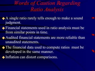 Words of Caution Regarding Ratio Analysis A single ratio rarely tells enough to make a sound judgment. Financial statements used in ratio analysis must be from similar points in time.  Audited financial statements are more reliable than unaudited statements. The financial data used to compute ratios  must be developed in the same manner.  Inflation can distort comparisons.  