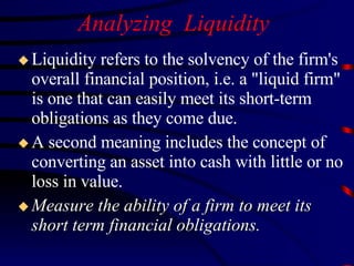 Analyzing  Liquidity Liquidity refers to the solvency of the firm's overall financial position, i.e. a "liquid firm" is one that can easily meet its short-term obligations as they come due.  A second meaning includes the concept of converting an asset into cash with little or no loss in value. Measure the ability of a firm to meet its short term financial obligations. 