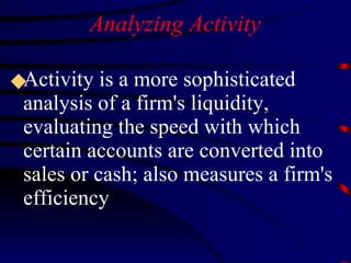 Analyzing Activity Activity is a more sophisticated analysis of a firm's liquidity, evaluating the speed with which certain accounts are converted into sales or cash; also measures a firm's efficiency 