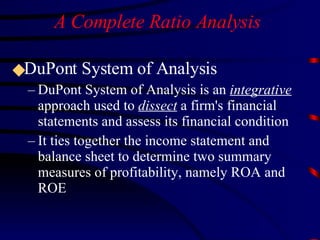 A Complete Ratio Analysis  DuPont System of Analysis DuPont System of Analysis is an  integrative  approach used to  dissect  a firm's financial statements and assess its financial condition It ties together the income statement and balance sheet to determine two summary measures of profitability, namely ROA and ROE 