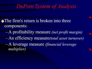 DuPont System of Analysis The firm's return is broken into three components: A profitability measure  (net profit margin) An efficiency measure (total asset turnover) A leverage measure  (financial leverage multiplier) 