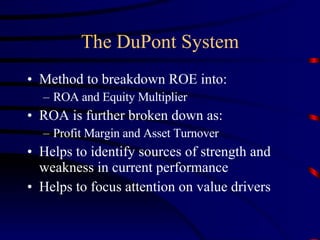 The DuPont System Method to breakdown ROE into: ROA and Equity Multiplier ROA is further broken down as: Profit Margin and Asset Turnover Helps to identify sources of strength and weakness in current performance Helps to focus attention on value drivers 