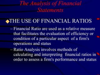The Analysis of Financial Statements THE USE OF FINANCIAL RATIOS Financial Ratio are used as a relative measure that facilitates the evaluation of efficiency or condition of a particular aspect  of a firm's operations and status Ratio Analysis involves methods of calculating and interpreting  financial ratios in order to assess a firm's performance and status 