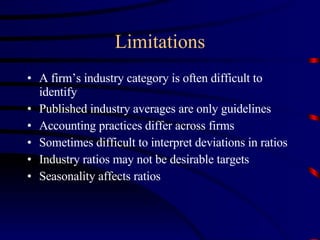 Limitations A firm’s industry category is often difficult to identify Published industry averages are only guidelines Accounting practices differ across firms Sometimes difficult to interpret deviations in ratios Industry ratios may not be desirable targets Seasonality affects ratios 