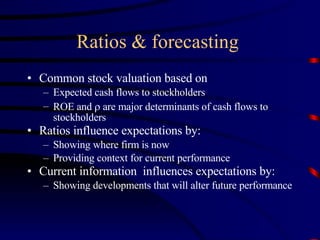Ratios & forecasting  Common stock valuation based on Expected cash flows to stockholders ROE and    are major determinants of cash flows to stockholders Ratios influence expectations by: Showing where firm is now Providing context for current performance Current information  influences expectations by: Showing developments that will alter future performance 