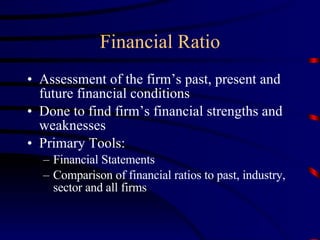Financial Ratio Assessment of the firm’s past, present and future financial conditions Done to find firm’s financial strengths and weaknesses Primary Tools: Financial Statements Comparison of financial ratios to past, industry, sector and all firms 